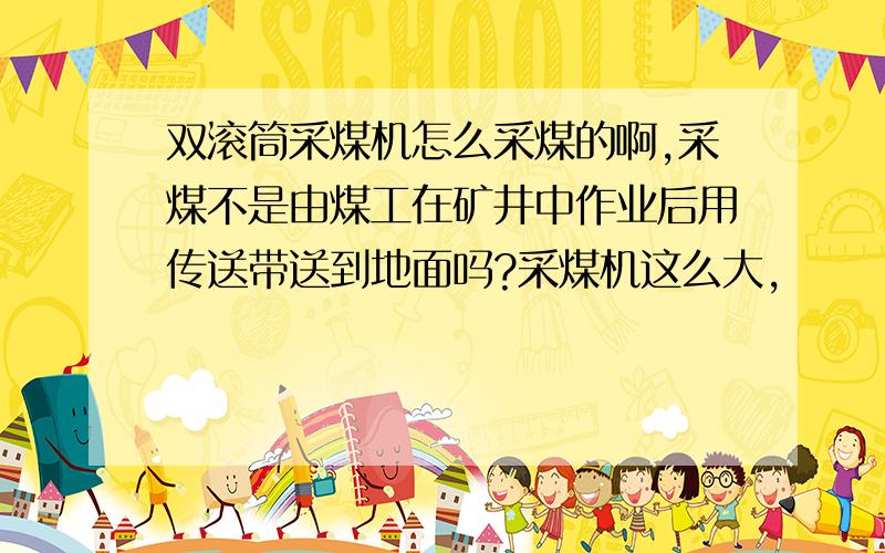 双滚筒采煤机怎么采煤的啊,采煤不是由煤工在矿井中作业后用传送带送到地面吗?采煤机这么大,