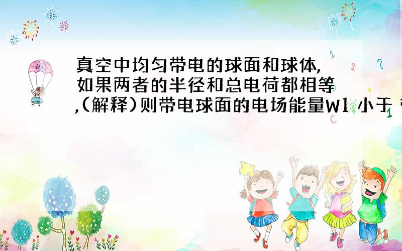 真空中均匀带电的球面和球体,如果两者的半径和总电荷都相等,(解释)则带电球面的电场能量W1 小于 带电球体的电场能量W2