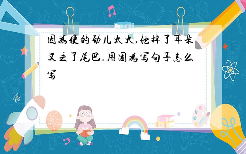 因为使的劲儿太大,他掉了耳朵又丢了尾巴.用因为写句子怎么写