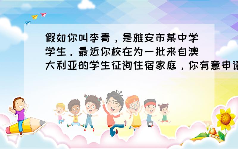 假如你叫李青，是雅安市某中学学生。最近你校在为一批来自澳大利亚的学生征询住宿家庭，你有意申请。请根据下面提供的信息用英语