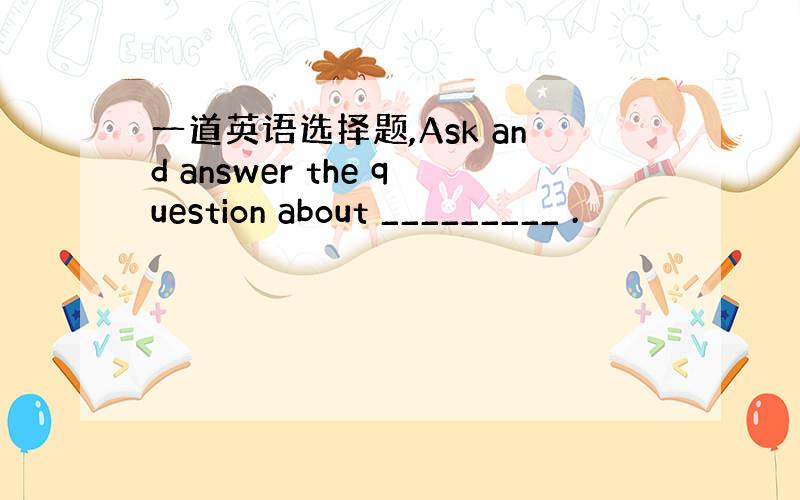 一道英语选择题,Ask and answer the question about _________ .