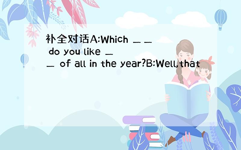 补全对话A:Which ＿＿ do you like ＿＿ of all in the year?B:Well,that