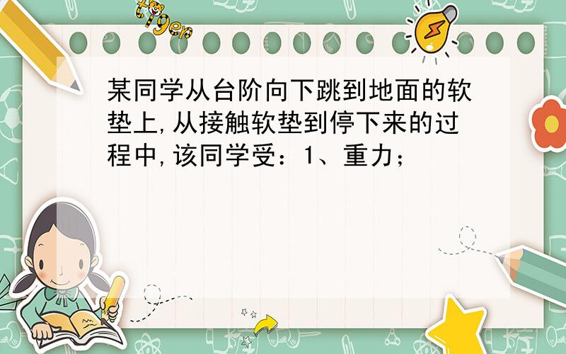 某同学从台阶向下跳到地面的软垫上,从接触软垫到停下来的过程中,该同学受：1、重力；