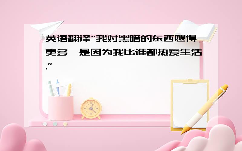 英语翻译“我对黑暗的东西想得更多,是因为我比谁都热爱生活.”