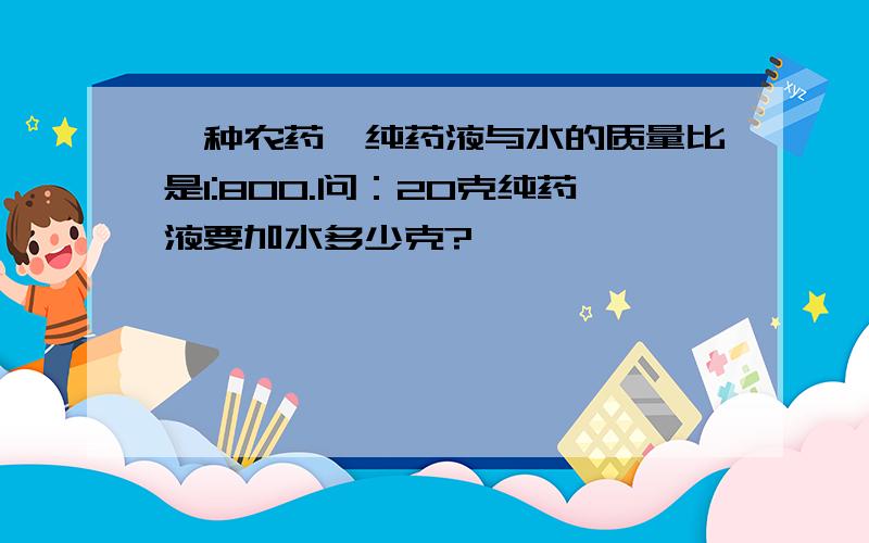 一种农药,纯药液与水的质量比是1:800.问：20克纯药液要加水多少克?