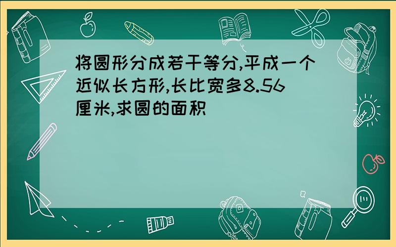 将圆形分成若干等分,平成一个近似长方形,长比宽多8.56厘米,求圆的面积