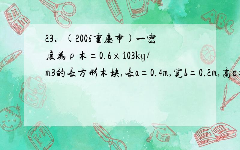 23、(2005重庆市)一密度为ρ木=0.6×103㎏/m3的长方形木块,长a=0.4m,宽b=0.2m,高c=0.1m