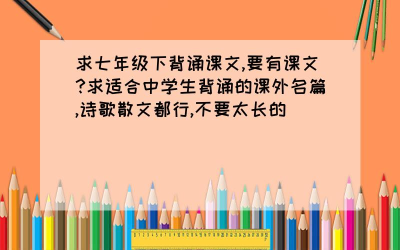 求七年级下背诵课文,要有课文?求适合中学生背诵的课外名篇,诗歌散文都行,不要太长的