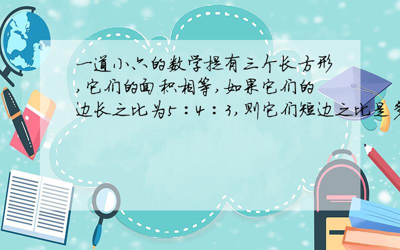 一道小六的数学提有三个长方形,它们的面积相等,如果它们的边长之比为5∶4∶3,则它们短边之比是多少?（要过程）