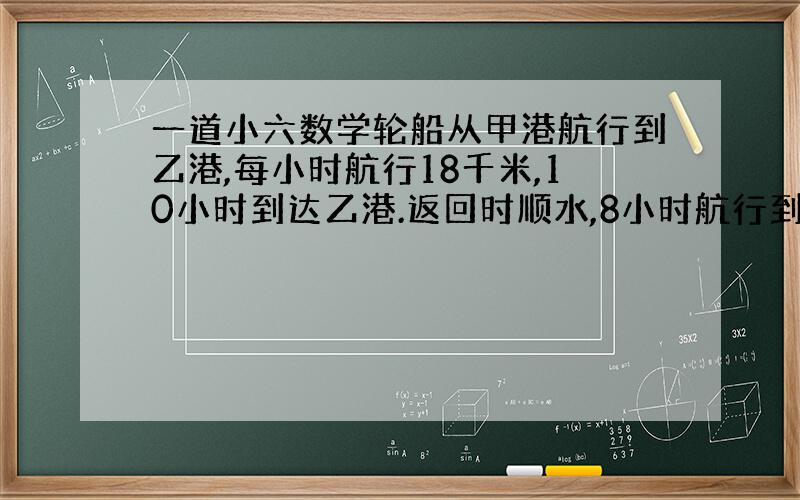 一道小六数学轮船从甲港航行到乙港,每小时航行18千米,10小时到达乙港.返回时顺水,8小时航行到甲港.求轮船往返航行平均