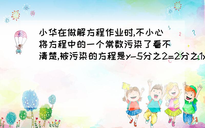 小华在做解方程作业时,不小心将方程中的一个常数污染了看不清楚,被污染的方程是y-5分之2=2分之1y-【】,怎么办呢?小