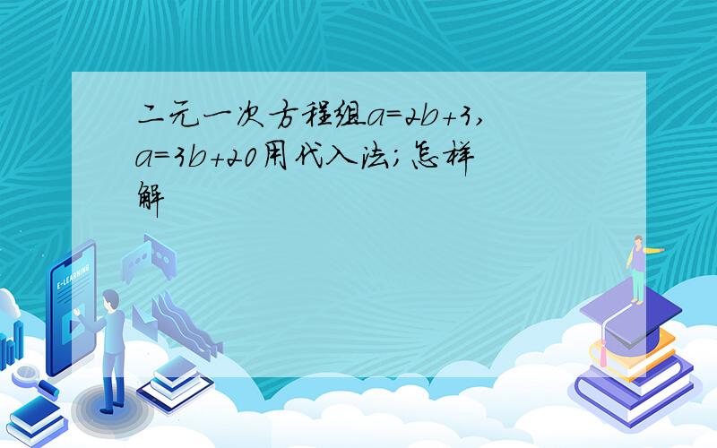 二元一次方程组a=2b+3,a=3b+20用代入法;怎样解