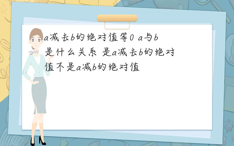 a减去b的绝对值等0 a与b是什么关系 是a减去b的绝对值不是a减b的绝对值