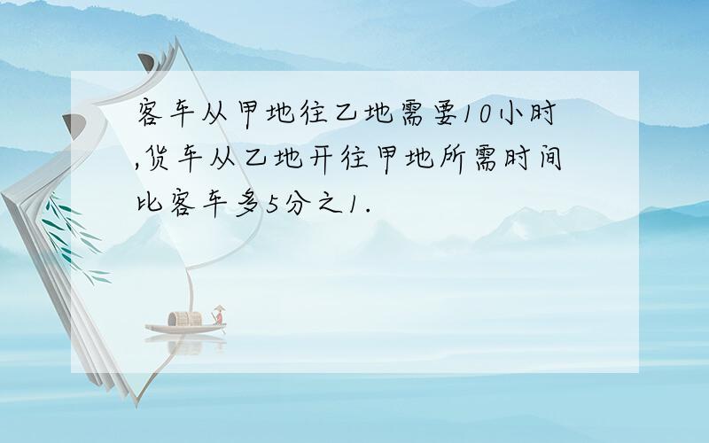 客车从甲地往乙地需要10小时,货车从乙地开往甲地所需时间比客车多5分之1.