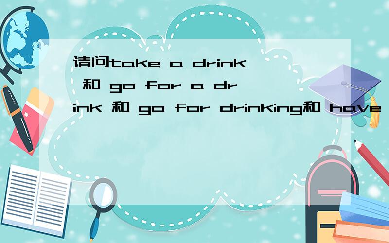 请问take a drink 和 go for a drink 和 go for drinking和 have a dr