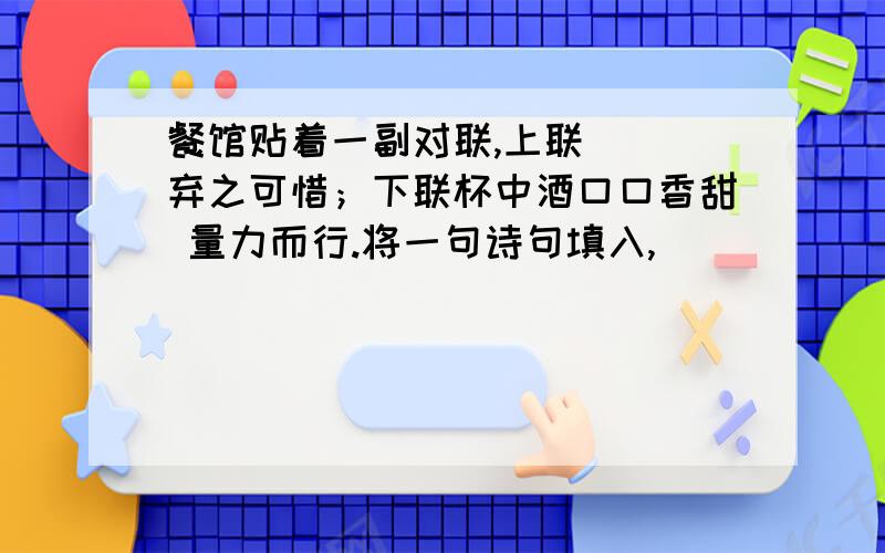 餐馆贴着一副对联,上联（ ）弃之可惜；下联杯中酒口口香甜 量力而行.将一句诗句填入,