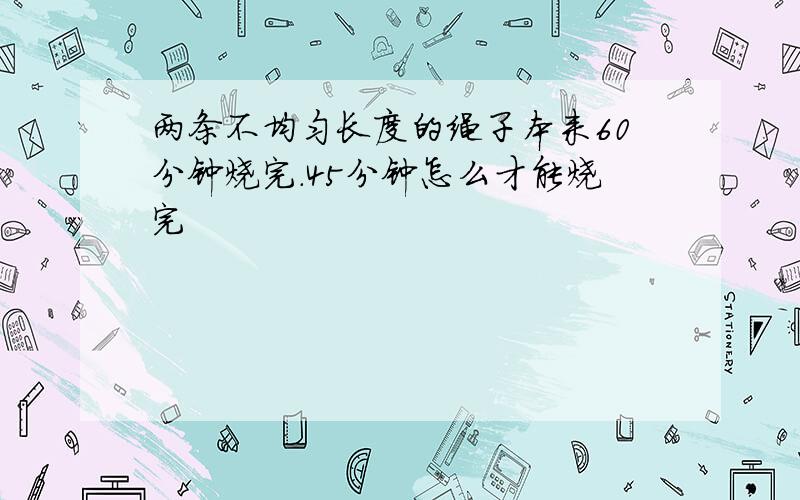 两条不均匀长度的绳子本来60分钟烧完.45分钟怎么才能烧完