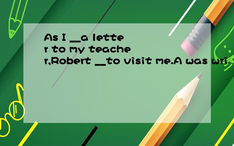 As I __a letter to my teacher,Robert __to visit me.A was wri