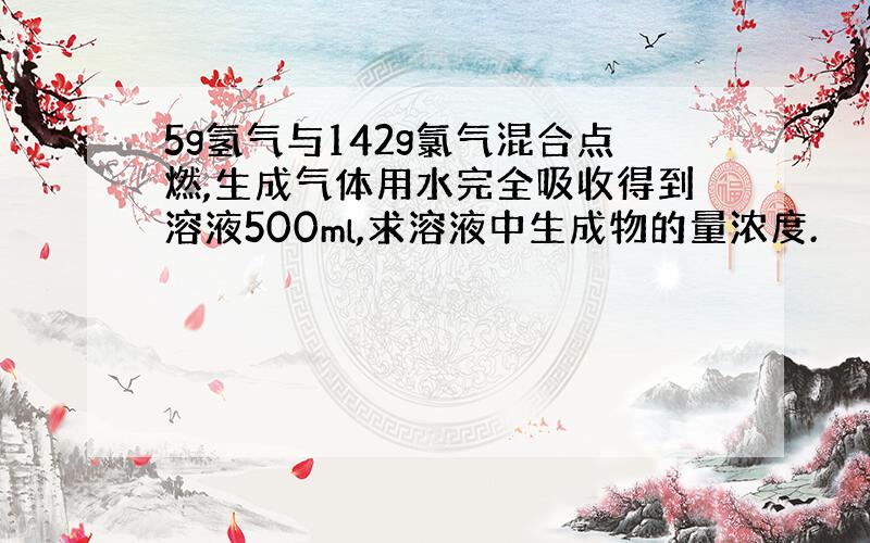 5g氢气与142g氯气混合点燃,生成气体用水完全吸收得到溶液500ml,求溶液中生成物的量浓度.