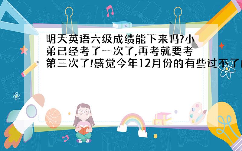 明天英语六级成绩能下来吗?小弟已经考了一次了,再考就要考第三次了!感觉今年12月份的有些过不了的!心里很着急!要是得到确