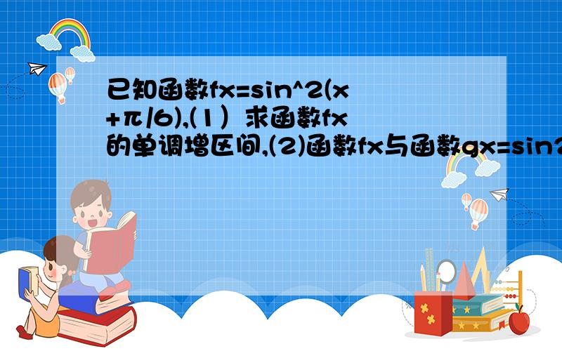 已知函数fx=sin^2(x+π/6),(1）求函数fx的单调增区间,(2)函数fx与函数gx=sin2x+acos2x