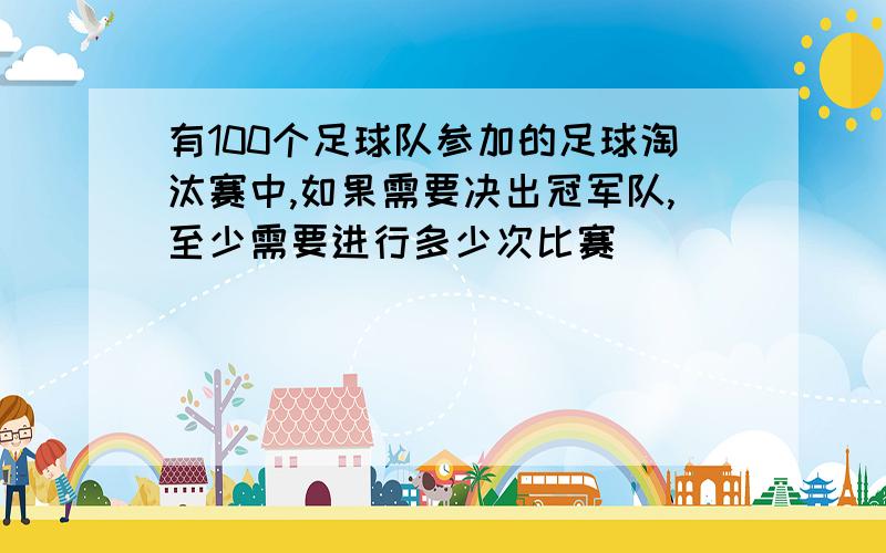 有100个足球队参加的足球淘汰赛中,如果需要决出冠军队,至少需要进行多少次比赛