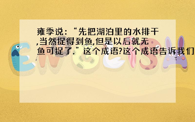 雍季说：“先把湖泊里的水排干,当然捉得到鱼,但是以后就无鱼可捉了.” 这个成语?这个成语告诉我们什么?