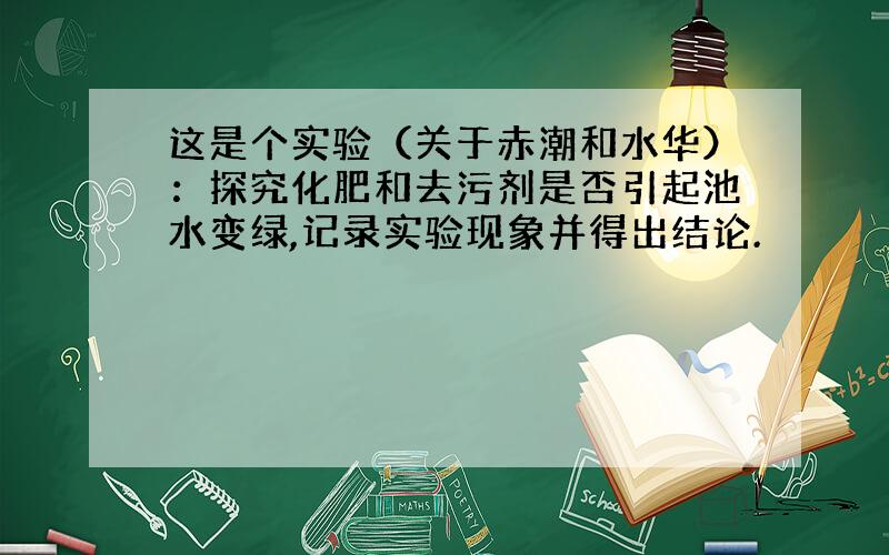 这是个实验（关于赤潮和水华）：探究化肥和去污剂是否引起池水变绿,记录实验现象并得出结论.