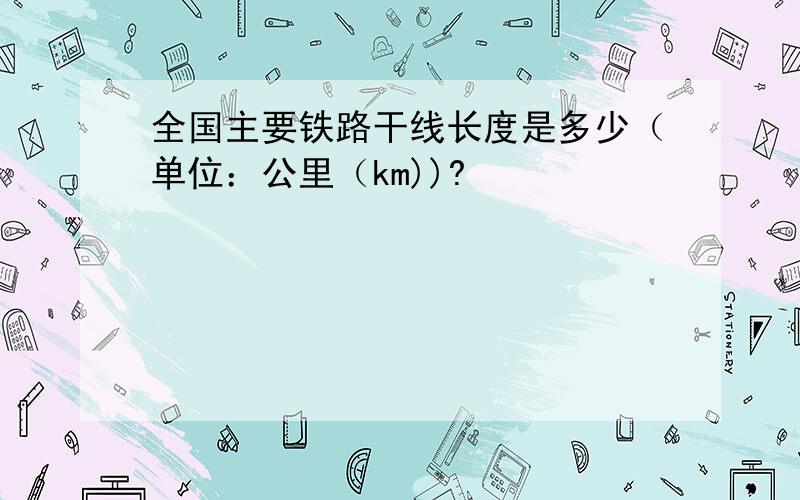 全国主要铁路干线长度是多少（单位：公里（km))?