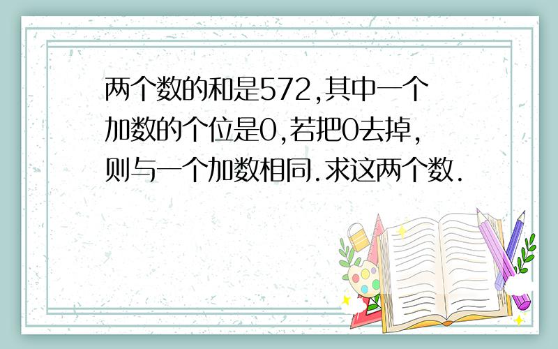 两个数的和是572,其中一个加数的个位是0,若把0去掉,则与一个加数相同.求这两个数.