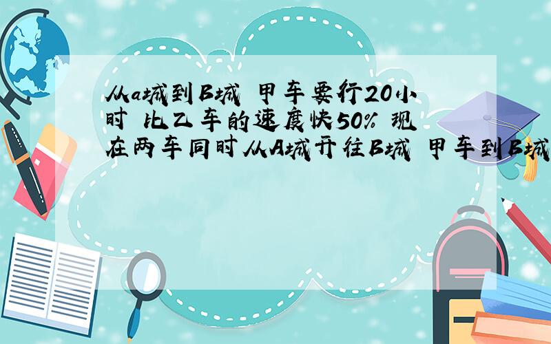 从a城到B城 甲车要行20小时 比乙车的速度快50% 现在两车同时从A城开往B城 甲车到B城后又立即返回A城,途中