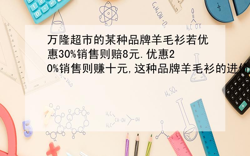 万隆超市的某种品牌羊毛衫若优惠30%销售则赔8元.优惠20%销售则赚十元,这种品牌羊毛衫的进价是多少钱?