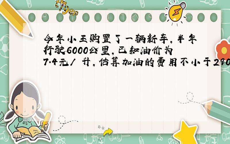 今年小王购置了一辆新车,半年行驶6000公里,已知油价为7.4元/ 升,估算加油的费用不小于2900元,