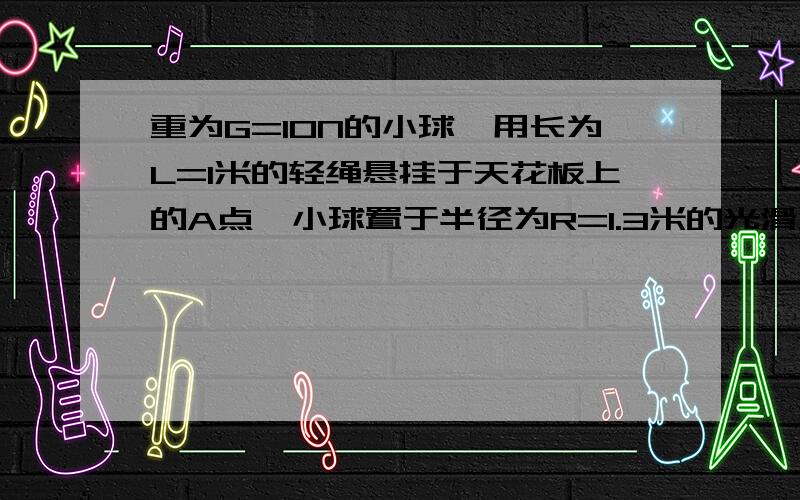 重为G=10N的小球,用长为L=1米的轻绳悬挂于天花板上的A点,小球置于半径为R=1.3米的光滑大球面上,A点在大