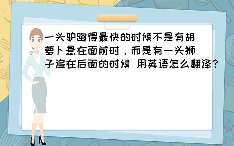 一头驴跑得最快的时候不是有胡萝卜悬在面前时，而是有一头狮子追在后面的时候 用英语怎么翻译？