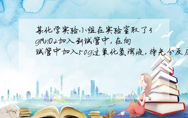 某化学实验小组在实验室取了3gMnO2加入到试管中,在向试管中加入50g过氧化氢溶液,待充分反应后,称得试管中剩余的物质