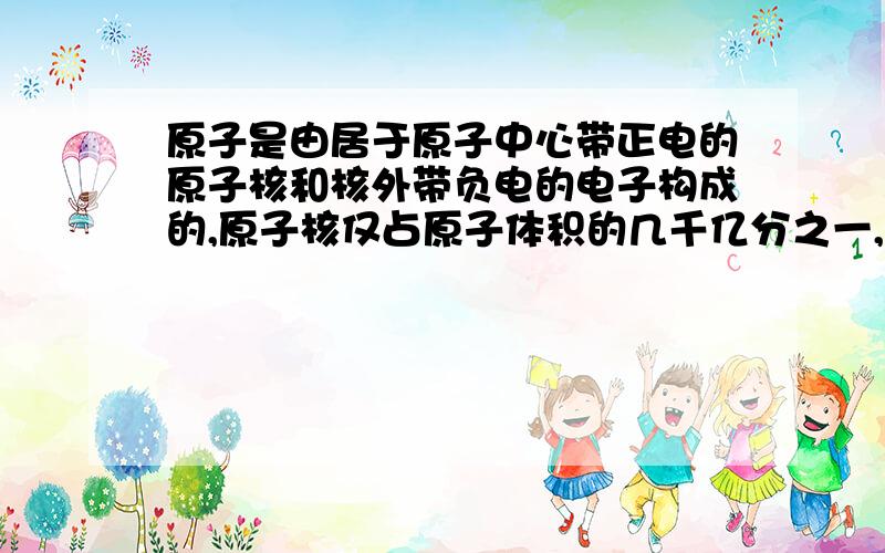 原子是由居于原子中心带正电的原子核和核外带负电的电子构成的,原子核仅占原子体积的几千亿分之一,但却几乎集中了原子的全部质