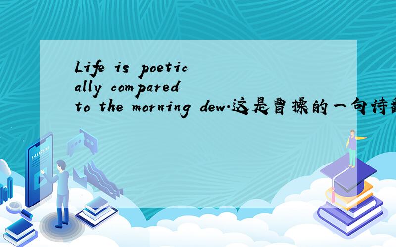 Life is poetically compared to the morning dew.这是曹操的一句诗翻译成的英