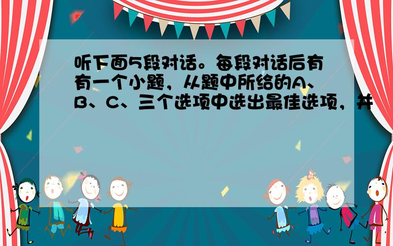 听下面5段对话。每段对话后有有一个小题，从题中所给的A、B、C、三个选项中选出最佳选项，并