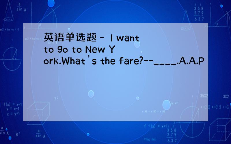 英语单选题– I want to go to New York.What’s the fare?--____.A.A.P