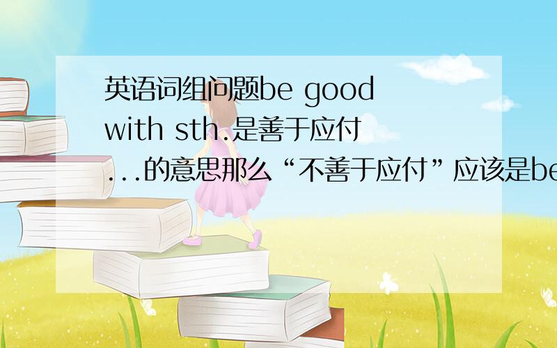 英语词组问题be good with sth.是善于应付...的意思那么“不善于应付”应该是be not good wi