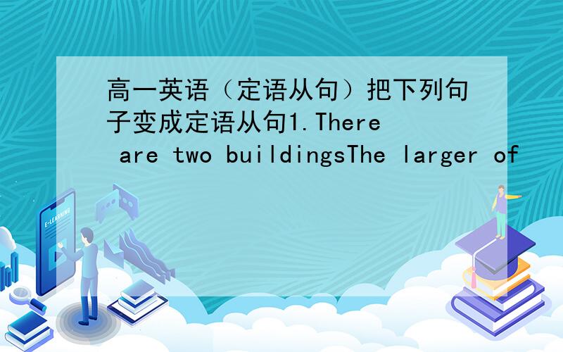 高一英语（定语从句）把下列句子变成定语从句1.There are two buildingsThe larger of