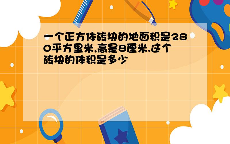 一个正方体砖块的地面积是280平方里米,高是8厘米.这个砖块的体积是多少