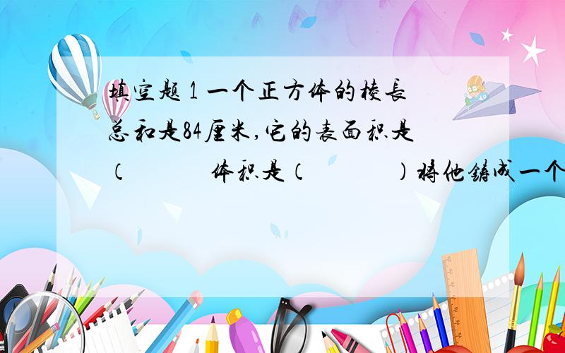 填空题 1 一个正方体的棱长总和是84厘米,它的表面积是（　　　体积是（　　　）将他铸成一个底面积