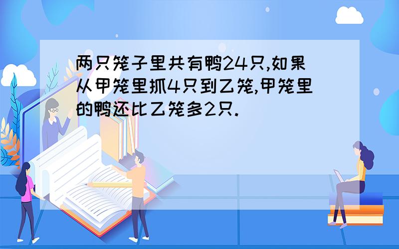 两只笼子里共有鸭24只,如果从甲笼里抓4只到乙笼,甲笼里的鸭还比乙笼多2只.