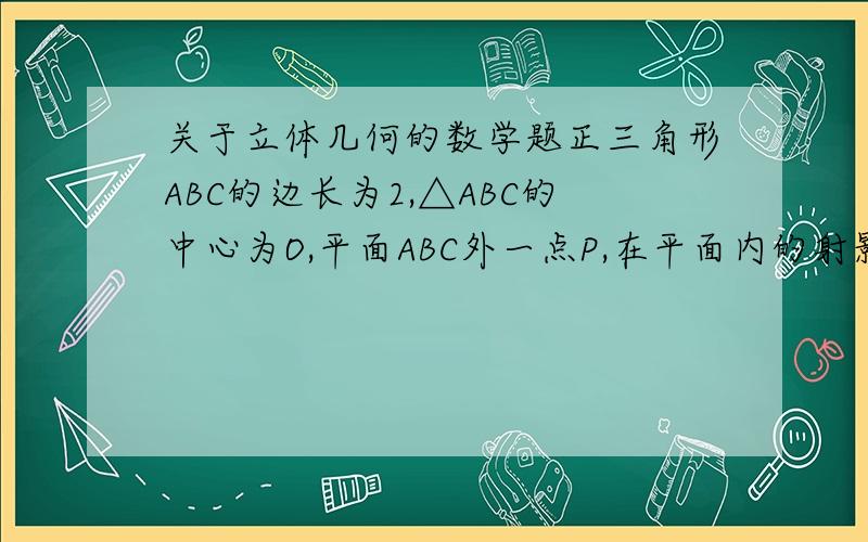 关于立体几何的数学题正三角形ABC的边长为2,△ABC的中心为O,平面ABC外一点P,在平面内的射影为O,且PO=2（1