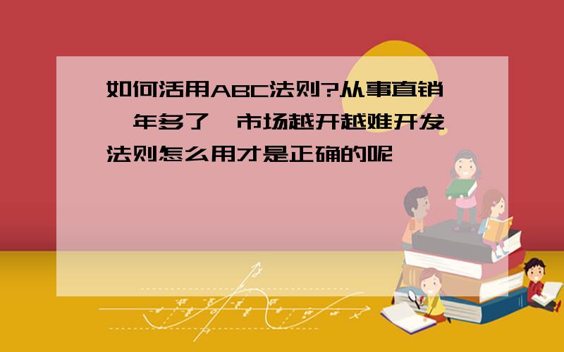 如何活用ABC法则?从事直销一年多了,市场越开越难开发,法则怎么用才是正确的呢