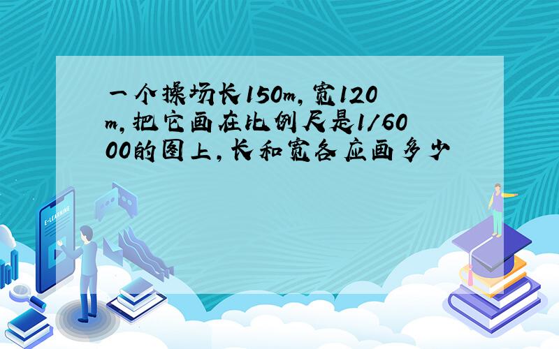 一个操场长150m,宽120m,把它画在比例尺是1/6000的图上,长和宽各应画多少