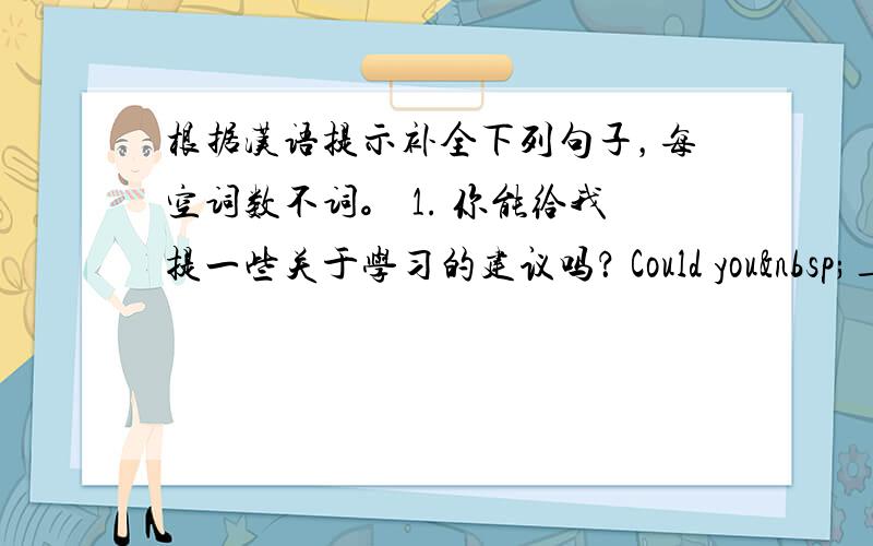 根据汉语提示补全下列句子，每空词数不词。 1. 你能给我提一些关于学习的建议吗？ Could you ____