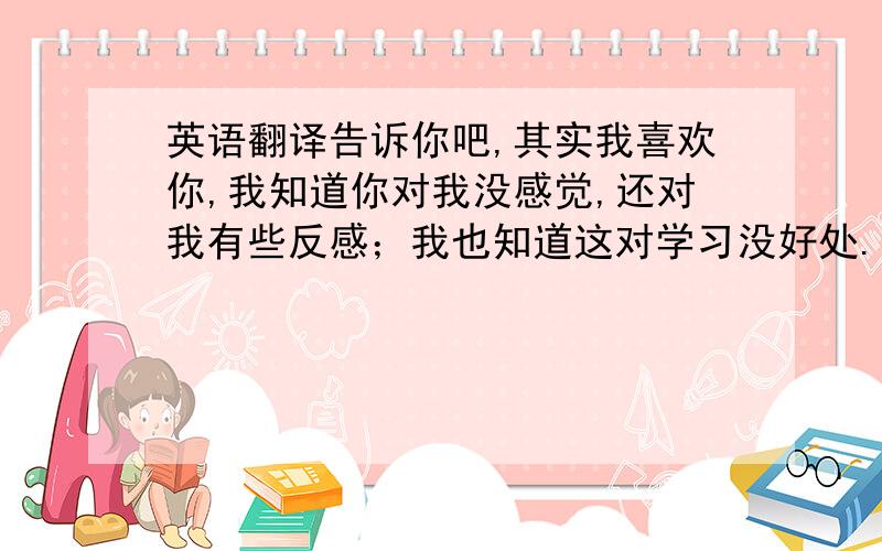 英语翻译告诉你吧,其实我喜欢你,我知道你对我没感觉,还对我有些反感；我也知道这对学习没好处.无论你怎样想,我还是决定告诉